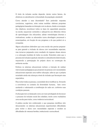 EDUCAÇÃO ESPECIAL | unidade 2 29
O êxito da inclusão escolar depende, dentre outros fatores, da
eficiência no atendimento à diversidade da população estudantil.
Como atender a essa diversidade? Sem pretender respostas
conclusivas, sugerimos, entre outras medidas: elaborar propostas
pedagógicas baseadas na interação com os alunos, desde a concepção
dos objetivos; reconhecer todos os tipos de capacidade presentes
na escola; sequenciar conteúdos e adequá-los aos diferentes ritmos
de aprendizagem dos educandos; adotar metodologias diversas e
motivadoras; avaliar os educandos numa abordagem processual e
emancipadora, em função do seu progresso e do que poderá vir a
conquistar.
Alguns educadores defendem que uma escola não precisa preparar-
se para garantir a inclusão de alunos com necessidades especiais,
mas tornar-se preparada como resultado do ingresso desses alunos
e a colocação imediata de todos na escola. Entendem estes que o
processo de inclusão é gradual, interativo e culturalmente determinado,
requerendo a participação do próprio aluno na construção do
ambiente escolar.
Embora os sistemas educacionais tenham a intenção de realizar
intervenções pedagógicas que propiciem às pessoas com necessidades
educacionais especiais uma melhor educação, sabe-se que a própria
sociedade ainda não alcançou níveis de inclusão que favoreçam essa
expectativa.
Para incluir todas as pessoas, a sociedade deve modificar-se, firmando
a convivência no contexto da diversidade humana, bem como
aceitando e valorizando a contribuição de cada um, conforme suas
condições pessoais.
A educação tem se destacado como um meio privilegiado de favorecer
o processo de inclusão social dos cidadãos, tendo como mediadora
uma escola para todos, como instância sociocultural.
A prática escolar tem evidenciado o que pesquisas científicas vêm
denunciando: os sistemas educacionais experimentam dificuldades
para incluir o aluno com necessidades especiais e revelam as
dificuldades de natureza familiar, institucional e sociocultural.
 
