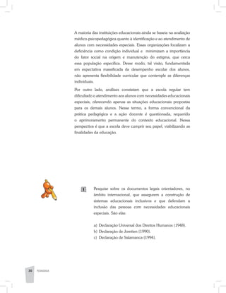PEDAGOGIA30
A maioria das instituições educacionais ainda se baseia na avaliação
médico-psicopedagógica quanto à identificação e ao atendimento de
alunos com necessidades especiais. Essas organizações focalizam a
deficiência como condição individual e minimizam a importância
do fator social na origem e manutenção do estigma, que cerca
essa população específica. Desse modo, tal visão, fundamentada
em expectativa massificada de desempenho escolar dos alunos,
não apresenta flexibilidade curricular que contemple as diferenças
individuais.
Por outro lado, análises constatam que a escola regular tem
dificultado o atendimento aos alunos com necessidades educacionais
especiais, oferecendo apenas as situações educacionais propostas
para os demais alunos. Nesse termo, a forma convencional da
prática pedagógica e a ação docente é questionada, requerido
o aprimoramento permanente do contexto educacional. Nessa
perspectiva é que a escola deve cumprir seu papel, viabilizando as
finalidades da educação.
Pesquise sobre os documentos legais orientadores, no
âm­bito internacional, que assegurem a construção de
sistemas educacionais inclusivos e que defendam a
inclusão das pes­soas com necessidades educacionais
especiais. São elas:
a) 	Declaração Universal dos Direitos Humanos (1948).
b) 	Declaração de Jomtien (1990).
c) 	Declaração de Salamanca (1994).
1
 