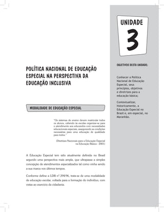 unidade
POLÍTICA NACIONAL DE EDUCAÇÃO
ESPECIAL NA PERSPECTIVA DA
EDUCAÇÃO INCLUSIVA
ObjetivoS dESTA unidade:
Conhecer a Política
Nacional de Educação
Especial, seus
princípios, objetivos
e diretrizes para a
educação básica;
Contextualizar,
historicamente, a
Educação Especial no
Brasil e, em especial, no
Maranhão.
3
Modalidade de Educação Especial
“Os sistemas de ensino devem matricular todos
os alunos, cabendo às escolas organizar-se para
o atendimento aos educandos com necessidades
educacionais especiais, assegurando as condições
necessárias para uma educação de qualidade
para todos.”
(Diretrizes Nacionais para a Educação Especial
na Educação Básica - 2001)
A Educação Especial tem sido atualmente definida no Brasil
segundo uma perspectiva mais ampla, que ultrapassa a simples
concepção de atendimentos especializados tal como vinha sendo
a sua marca nos últimos tempos.
Conforme define a LDB nº.394/96, trata-se de uma modalidade
de educação escolar, voltada para a formação do indivíduo, com
vistas ao exercício da cidadania.
 