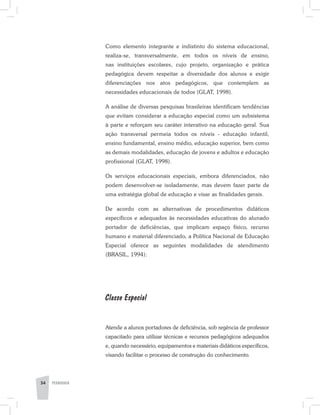34 PEDAGOGIA
Como elemento integrante e indistinto do sistema educacional,
realiza-se, transversalmente, em todos os níveis de ensino,
nas instituições escolares, cujo projeto, organização e prática
pedagógica devem respeitar a diversidade dos alunos e exigir
diferenciações nos atos pedagógicos, que contemplem as
necessidades educacionais de todos (GLAT, 1998).
A análise de diversas pesquisas brasileiras identificam tendências
que evitam considerar a educação especial como um subsistema
à parte e reforçam seu caráter interativo na educação geral. Sua
ação transversal permeia todos os níveis - educação infantil,
ensino fundamental, ensino médio, educação superior, bem como
as demais modalidades, educação de jovens e adultos e educação
profissional (GLAT, 1998).
Os serviços educacionais especiais, embora diferenciados, não
podem desenvolver-se isoladamente, mas devem fazer parte de
uma estratégia global de educação e visar as finalidades gerais.
De acordo com as alternativas de procedimentos didáticos
específicos e adequados às necessidades educativas do alunado
portador de deficiências, que implicam espaço físico, recurso
humano e material diferenciado, a Política Nacional de Educação
Especial oferece as seguintes modalidades de atendimento
(BRASIL, 1994):
Classe Especial
Atende a alunos portadores de deficiência, sob regência de professor
capacitado para utilizar técnicas e recursos pedagógicos adequados
e, quando necessário, equipamentos e materiais didáticos específicos,
visando facilitar o processo de construção do conhecimento.
 