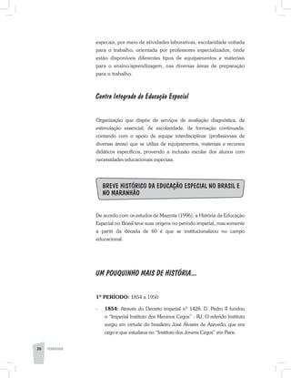 36 PEDAGOGIA
especais, por meio de atividades laborativas, escolaridade voltada
para o trabalho, orientada por professores especializados, onde
estão disponíveis diferentes tipos de equipamentos e materiais
para o ensino/aprendizagem, nas diversas áreas de preparação
para o trabalho.
Centro Integrado de Educação Especial
Organização que dispõe de serviços de avaliação diagnóstica, de
estimulação essencial, de escolaridade, de formação continuada,
contando com o apoio de equipe interdisciplinar (profissionais de
diversas áreas) que se utiliza de equipamentos, materiais e recursos
didáticos específicos, provendo a inclusão escolar dos alunos com
necessidades educacionais especiais.
Breve histórico da Educação Especial no Brasil e
no Maranhão
De acordo com os estudos de Mazzota (1996), a História da Educação
Especial no Brasil teve suas origens no período imperial, mas somente
a partir da década de 60 é que se institucionalizou no campo
educacional.
UM POUQUINHO MAIS DE HISTÓRIA...
1º PERÍODO: 1854 a 1950
-	 1854: Através do Decreto imperial nº 1428, D. Pedro II fundou
o “Imperial Instituto dos Meninos Cegos” - RJ. O referido Instituto
surgiu em virtude do brasileiro José Álvares de Azevedo, que era
cego e que estudava no “Instituto dos Jovens Cegos” em Paris.
 