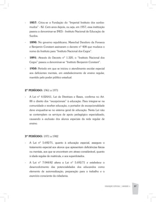 EDUCAÇÃO ESPECIAL | unidade 3 37
-	 1857: Criou-se a Fundação do “Imperial Instituto dos surdos-
mudos” - RJ. Cem anos depois, ou seja, em 1957, essa instituição
passou a denominar-se INES - Instituto Nacional de Educação de
Surdos.
-	 1890: No governo republicano, Marechal Deodoro da Fonseca
e Benjamin Constant assinaram o decreto nº 408 que mudava o
nome do Instituto para “Instituto Nacional dos Cegos”.
-	 1891: Através do Decreto nº 1.320, o “Instituto Nacional dos
Cegos” passou a denominar-se “Instituto Benjamin Constant”.
-	 1950: Período em que se iniciou o atendimento escolar especial
aos deficientes mentais, em estabelecimento de ensino regular,
mantido pelo poder público estadual.
2º PERÍODO: 1961 a 1971
-	A Lei nº 4.024/61, Lei de Diretrizes e Bases, confirma no Art.
88 o direito dos “excepcionais” à educação. Para integrar-se na
comunidade e receber educação, o portador de excepcionalidade
deve enquadrar-se no sistema geral de educação. Nesta Lei não
se contemplam os serviços de apoio pedagógico especializado,
causando a exclusão dos alunos especiais da rede regular de
ensino.
3º PERÍODO: 1971 a 1982
-	 A Lei nº 5.692/71, quanto à educação especial, assegura o
tratamento especial aos alunos que apresentam deficiências físicas
ou mentais, aos que se encontram em atraso considerável, quanto
à idade regular de matrícula, e aos superdotados.
-	A Lei nº 7.044/82 altera a Lei nº 5.692/71 e estabelece o
desenvolvimento das potencialidades dos educandos como
elemento de autorrealização, preparação para o trabalho e o
exercício consciente da cidadania.
 