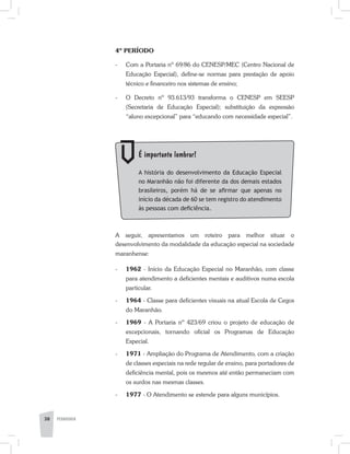 38 PEDAGOGIA
4º PERÍODO
-	 Com a Portaria nº 69/86 do CENESP/MEC (Centro Nacional de
Educação Especial), define-se normas para prestação de apoio
técnico e financeiro nos sistemas de ensino;
-	 O Decreto nº 93.613/93 transforma o CENESP em SEESP
(Secretaria de Educação Especial); substituição da expressão
“aluno excepcional” para “educando com necessidade especial”.
	 É importante lembrar!
	 A história do desenvolvimento da Educação Especial
no Maranhão não foi diferente da dos demais estados
brasileiros, porém há de se afirmar que apenas no
início da década de 60 se tem registro do atendimento
às pessoas com deficiência.
A seguir, apresentamos um roteiro para melhor situar o
desenvolvimento da modalidade da educação especial na sociedade
maranhense:
-	 1962 - Início da Educação Especial no Maranhão, com classe
para atendimento a deficientes mentais e au­ditivos numa escola
particular.
-	 1964 - Classe para deficientes visuais na atual Escola de Cegos
do Maranhão.
-	 1969 - A Portaria nº 423/69 criou o projeto de educação de
excepcionais, tornando oficial os Programas de Educação
Especial.
-	 1971 - Ampliação do Programa de Atendimento, com a criação
de classes especiais na rede regular de ensino, para portadores de
deficiência mental, pois os mesmos até então permaneciam com
os surdos nas mesmas classes.
-	 1977 - O Atendimento se estende para alguns municípios.
 