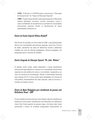 -	 1978 - O Decreto nº 6.838/78 passa a denominar a “Educação
de Excepcionais” de “Seção de Educação Especial”.
-	 1980 - A partir dessa década a Educação Especial no Maranhão
realizou atividades, encontros, eventos, seminários, cursos e
várias modalidades de atendimento ao portador de necessidades
educacionais especiais. Dentre os atendimentos de apoio
especializados destacam-se:
Centro de Ensino Especial Helena Antipoff
Este Centro foi fundado em 23 de abril de 1982, e pré-­profissionaliza
alunos com necessidades educacionais especiais, acima dos 14 anos
de idade, atendendo nas áreas de deficiência mental e deficiência
múltipla, por meio de oficinas pedagógicas, oficinas protegidas e de
preparação para o mercado de trabalho.
Centro Integrado de Educação Especial “Pe. João Mohana”
O referido centro avalia, realiza diagnóstico e presta atendimento
educacional especializado às crianças com necessidades educacionais
especiais da rede pública de ensino e comunidade, integrando-as ao
início do processo de escolarização. Atende à Estimulação Essencial
para crianças de O a 3 anos; presta apoio pedagógico às crianças da
rede pública, frequentadoras das salas especiais, salas de recursos, e
inclusas nas classes comuns.
Centro de Apoio Pedagógico para atendimento de pessoas com
Deficiência Visual - CAP
É uma unidade de serviço que tem como objetivo oferecer subsídios aos
sistemas de ensino para o atendimento aos educandos com deficiência
visual. Este Centro garante às pessoas cegas e de baixa visão (visão
subnormal) o acesso ao conteúdo programático desenvolvido na
EDUCAÇÃO ESPECIAL | unidade 3 39
 
