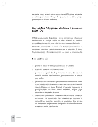 escola de ensino regular, assim como o acesso à literatura, à pesquisa
e à cultura por meio da utilização de equipamentos de última geração
para impressão do livro em Braille.
Centro de Apoio Pedagógico para atendimento às pessoas com
Surdez - CAS
O CAS avalia, realiza diagnóstico e presta atendimento educacional
especializado às crianças surdas da rede estadual de ensino e
comunidade, integrando-as ao início do processo de escolarização.
O referido Centro constitui-se em um local de formação continuada de
professores intérpretes, de instrutores surdos e de intérpretes de língua
brasileira de sinais e demais profissionais que atuam na área da surdez.
Seus objetivos são:
-	 promover cursos de formação continuada de LIBRAS;
-	 promover cursos de Língua Portuguesa;
-	 promover a capacitação de profissionais da educação e demais
recursos humanos da comunidade, para atendimento às pessoas
com surdez;
-	 garantir aos educandos que apresentam quadro de surdez, acesso
ao recursos específicos necessários a seu atendimento educacional:
vídeos didáticos em língua de sinais e legendas, dicionários de
português/língua de sinais, textos adaptados, mapas, jogos
pedagógicos adaptados, e outros;
-	 atender, com presteza e de forma imediata, às variadas demandas
decorrentes da diversidade das programações escolares e
comunitárias, inclusive, referentes às solicitações dos serviços
de professores, de professores intérpretes, de instrutores surdos,
professores surdos e intérpretes.
40 PEDAGOGIA
 