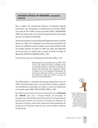EDUCAÇÃO ESPECIAL | unidade 3 41
Educação Especial no Maranhão: antecedentes
históricos
Para o registro dos antecedentes históricos da Educação Especial
maranhense, são apropriadas as contribuições de Carvalho (2004),
Lima; Silva & Silva (2005); Santos & Quixaba (2007) e MARANHÃO
(2007) que tratam sobre o início da Educação Especial da rede regular
de ensino do Estado do Maranhão.
AsprimeirasiniciativasnaáreadeEducaçãoEspecialocorreramnoâmbito
privado, em 1962, com a instalação de uma classe para atendimento aos
alunos com deficiência mental e auditiva, numa escola particular. Ainda
por iniciativa privada, foi criada em 1964 uma classe para deficientes
visuais que serviu de subsídio para a criação da Escola de Cegos do
Maranhão (SANTOS & QUIXABA, 2007, p. 02).
Confirmam-se assim as considerações de Carvalho (2004, p. 95):
Na década de 60, mais precisamente em 1962, 1964,
1966 e 1969, podem-se indicar os trabalhos iniciais
em Educação Especial no Estado do Maranhão. As
duas primeiras referências (62 e 64) são da iniciativa
privada, uma classe para alunos deficientes mentais
e auditivos com uma professora especializada em
educação de deficientes auditivos e uma outra classe
para deficientes visuais que resultou na criação da
Escola de Cegos do Maranhão.
No âmbito público, a experiência de Educação Especial teve início em
1966 na Escola Benedito Leite e na Escola Sotero dos Reis, a primeira
com atendimento a educandos com surdez e a outra com atendimento
a educandos cegos (LIMA; SILVA & SILVA, 2005, p. 106).
Em 1969 o ensino especial tornou-se oficial por meio da Portaria
nº. 423/69, que criou o Projeto Plêiade de Educação de
Excepcionais, subordinado administrativamente ao Departamento
de Educação Primária da Secretaria de Estado dos Negócios de
Educação e Cultura, projeto este responsável pela implantação de
programas de Educação Especial nas escolas públicas estaduais
do Maranhão.
Portaria n˚ 423/69 que criou o
Projeto Plêiade de Educação
de Excepcionais com o obje-
tivo de promover a educação
de crianças, adolescentes e
adultos excepcionais, assim
como o aperfeiçoamento e
treinamento de pessoal para
o campo de ensino especial
(Conferir em Carvalho, 2004,
p. 95-97).
 