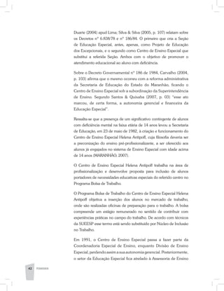 42 PEDAGOGIA
Duarte (2004) apud Lima; Silva & Silva (2005, p. 107) relatam sobre
os Decretos nº 6.838/78 e nº 186/84. O primeiro que cria a Seção
de Educação Especial, antes, apenas, como Projeto de Educação
dos Excepcionais, e o segundo como Centro de Ensino Especial que
substitui a referida Seção. Ambos com o objetivo de promover o
atendimento educacional ao aluno com deficiência.
Sobre o Decreto Governamental nº 186 de 1984, Carvalho (2004,
p. 103) afirma que o mesmo ocorreu com a reforma administrativa
da Secretaria de Educação do Estado do Maranhão, ficando o
Centro de Ensino Especial sob a subordinação da Superintendência
de Ensino. Segundo Santos & Quixaba (2007, p. 03) “esse ato
marcou, de certa forma, a autonomia gerencial e financeira da
Educação Especial”.
Ressalta-se que a presença de um significativo contingente de alunos
com deficiência mental na faixa etária de 14 anos levou a Secretaria
de Educação, em 23 de maio de 1982, à criação e funcionamento do
Centro de Ensino Especial Helena Antipoff, cuja filosofia deveria ser
a preconização do ensino pré-profissionalizante, a ser oferecido aos
alunos já engajados no sistema de Ensino Especial com idade acima
de 14 anos (MARANHÃO, 2007).
O Centro de Ensino Especial Helena Antipoff trabalha na área de
profissionalização e desenvolve proposta para inclusão de alunos
portadores de necessidades educativas especiais do referido centro no
Programa Bolsa de Trabalho.
O Programa Bolsa de Trabalho do Centro de Ensino Especial Helena
Antipoff objetiva a inserção dos alunos no mercado de trabalho,
onde são realizadas oficinas de preparação para o trabalho. A bolsa
compreende um estágio remunerado no sentido de contribuir com
experiências práticas no campo do trabalho. De acordo com técnicos
da SUEESP esse termo está sendo substituído por Núcleo de Inclusão
no Trabalho.
Em 1991, o Centro de Ensino Especial passa a fazer parte da
Coordenadoria Especial de Ensino, enquanto Divisão de Ensino
Especial, perdendo assim a sua autonomia gerencial. Posteriormente,
o setor da Educação Especial fica atrelado à Assessoria de Ensino
 