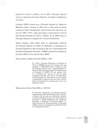 EDUCAÇÃO ESPECIAL | unidade 3 43
Especial de Jovens e Adultos. Já em 2001, Educação Especial
tornou-se Assessoria de Ensino Especial, vinculada à Subgerência
de Ensino.
Carvalho (2004) comenta que a Educação Especial no Estado do
Maranhão, desde a década de 1960, ficou a maior parte do tempo
na área do Ensino Fundamental, embora tenha tido autonomia nos
anos de 1984 a 1991, e logo após passou a fazer parte do setor da
denominada Educação de Jovens e Adultos. Já em 2003 retorna a
Educação Especial a ter ligação com o Ensino Fundamental.
Merece destaque neste estudo sobre os antecedentes históricos
da Educação Especial no Estado do Maranhão a implantação da
Educação Especial na rede municipal de São Luís, desenvolvida pela
Secretaria Municipal de Educação – SEMED, apontada nos estudos de
Carvalho (2004) e Lima, Silva & Silva, (2005).
Nesse sentido, considera Carvalho (2004, p. 106):
Em 1993 a Secretaria Municipal de Educação de
São Luís (SEMED) por meio de convênio entre essa
prefeitura e o MEC/FNDE iniciou o trabalho na área
da Educação Especial sob a responsabilidade do
Núcleo de Educação Especial ligado ao Departamento
de Educação da SEMED. No ano seguinte deu-
se a instalação dos serviços de sala de apoio
pedagógico específico para alunos com dificuldades
de aprendizagem que continuavam no ensino regular
e frequentavam a sala de recurso em turno inverso e
Ensino Fundamental sem seriação para alunos com
deficiência mental.
Reforça Lima, Silva & Silva (2005, p. 109-110):
As primeiras experiências de Educação Especial,
implementadas pela Prefeitura Municipal de São Luís,
ocorreram vinte e quatro anos depois das iniciativas
no âmbito do Estado. Iniciou-se em 1993, através do
Convênio nº. 914/93 estabelecido entre a Prefeitura
Municipal, O Ministério da Educação (MEC) e o
Fundo Nacional de Desenvolvimento da Educação
(FNDE), período da implantação da Política Nacional
de “Educação para Todos”.
 