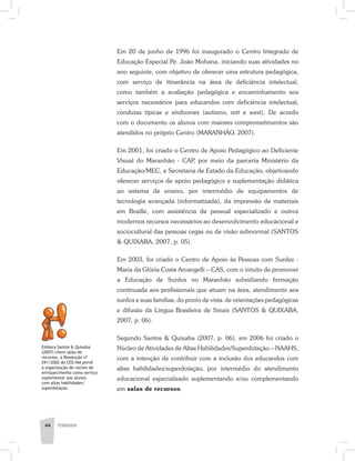 44 PEDAGOGIA
Em 20 de junho de 1996 foi inaugurado o Centro Integrado de
Educação Especial Pe. João Mohana, iniciando suas atividades no
ano seguinte, com objetivo de oferecer uma estrutura pedagógica,
com serviço de itinerância na área de deficiência intelectual,
como também a avaliação pedagógica e encaminhamento aos
serviços necessários para educandos com deficiência intelectual,
condutas típicas e síndromes (autismo, rett e west). De acordo
com o documento os alunos com maiores comprometimentos são
atendidos no próprio Centro (MARANHÃO, 2007).
Em 2001, foi criado o Centro de Apoio Pedagógico ao Deficiente
Visual do Maranhão - CAP, por meio da parceria Ministério da
Educação/MEC, e Secretaria de Estado da Educação, objetivando
oferecer serviços de apoio pedagógico e suplementação didática
ao sistema de ensino, por intermédio de equipamentos de
tecnologia avançada (informatizada), da impressão de materiais
em Braille, com assistência de pessoal especializado e outros
modernos recursos necessários ao desenvolvimento educacional e
sociocultural das pessoas cegas ou de visão subnormal (SANTOS
& QUIXABA, 2007, p. 05).
Em 2003, foi criado o Centro de Apoio às Pessoas com Surdez -
Maria da Glória Costa Arcangelli – CAS, com o intuito de promover
a Educação de Surdos no Maranhão subsidiando formação
continuada aos profissionais que atuam na área, atendimento aos
surdos e suas famílias, do ponto de vista de orientações pedagógicas
e difusão da Língua Brasileira de Sinais (SANTOS & QUIXABA,
2007, p. 06).
Segundo Santos & Quixaba (2007, p. 06), em 2006 foi criado o
Núcleo de Atividades de Altas Habilidades/Superdotação – NAAHS,
com a intenção de contribuir com a inclusão dos educandos com
altas habilidades/superdotação, por intermédio do atendimento
educacional especializado suplementando e/ou complementando
em salas de recursos.
Embora Santos & Quixaba
(2007) citem salas de
recursos, a Resolução nº
291/2002 do CEE/MA prevê
a organização de núcleo de
enriquecimento como serviço
suplementar aos alunos
com altas habilidades/
superdotação.
 