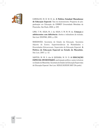 46 PEDAGOGIA
CARVALHO, M. B. W. B. de. A Política Estadual Maranhense
de Educação Especial. Tese de doutoramento. Programa de pós-
graduação em Educação da UNIMEP. Universidade Metodista de
Piracicaba, São Paulo, 2004. p. 239.
LIMA, T. M.; SILVA, M. J. da; SILVA, S. M. M. M. da. Crianças e
adolescentes com deficiência: direitos e indicadores de inclusão.
São Luís: EDUFMA, 2005. p. 254.
MARANHÃO. Secretaria de Estado da Educação. Secretaria
Adjunta de Ensino. Superintendência de Modalidades e
Diversidades Educacionais. Supervisão de Educação Especial. A
Política de Educação Especial no Estado do Maranhão.
São Luís, 2007. p. 12.
SANTOS, M. M. S. dos & QUIXABA, M. N. O. A EDUCAÇÃO
ESPECIAL EM DESTAQUE: participação política e ações inclusivas
no Estado do Maranhão. Secretaria de Estado da Educação/Supervisão
de Educação Especial. São Luís: SEDUC/SUEESP, 2007 (No prelo).
 