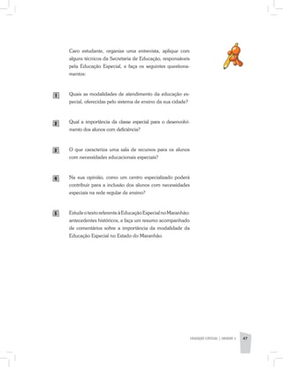 EDUCAÇÃO ESPECIAL | unidade 3 47
Caro estudante, organize uma entrevista, aplique com
alguns técnicos da Secretaria de Educação, responsáveis
pela Educação Especial, e faça os seguintes questiona-
mentos:
Quais as modalidades de atendimento da educação es-
pecial, oferecidas pelo sistema de ensino da sua cidade?
Qual a importância da classe especial para o desenvolvi-
mento dos alunos com deficiência?
O que caracteriza uma sala de recursos para os alunos
com necessidades educacionais especiais?
Na sua opinião, como um centro especializado poderá
contribuir para a inclusão dos alunos com necessidades
especiais na rede regular de ensino?
EstudeotextoreferenteàEducaçãoEspecialnoMaranhão:
antecedentes históricos, e faça um resumo acompanhado
de comentários sobre a importância da modalidade da
Educação Especial no Estado do Maranhão.
1
2
3
4
5
 
