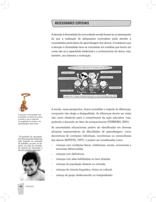 Necessidades Especiais
A atenção à diversidade da comunidade escolar baseia-se no pressuposto
de que a realização de adequações curriculares pode atender a
necessidades particulares de aprendizagem dos alunos. Consideram que
a atenção à diversidade deve se concretizar em medidas que levem em
conta não só a capacidade intelectual e o conhecimento do aluno, mas,
também, seu interesse e motivação.
A escola, nessa perspectiva, busca consolidar o respeito às diferenças,
conquanto não elogie a desigualdade. As diferenças devem ser vistas
não como obstáculo para o cumprimento da ação educativa, mas,
podendo e devendo ser fator de enriquecimento (FERREIRA, 2001).
As necessidades educacionais podem ser identificadas em diversas
situações representativas de dificuldades de aprendizagem, como
decorrência de condições individuais, econômicas ou socioculturais
dos alunos (BATISTA, 1997), e podem ser consideradas como:
-	 crianças com condições físicas, intelectuais, sociais, emocionais e
sensoriais diferenciadas;
-	 crianças com deficiência;
-	 crianças com altas habilidades ou bem dotadas;
-	 crianças de população distante ou nômade;
-	 crianças de minoria linguística, étnica ou cultural;
-	 criança de grupo desfavorecido ou marginalizado.
A atenção à diversidade está
focalizada no direito de acesso
à escola e visa a melhoria
da qualidade do ensino e da
aprendizagem para todos.
48 PEDAGOGIA
“O portador de necessida-
des Educacionais Especiais
está inserido no mercado
de trabalho, na arte, no es-
porte, na vida em socieda-
de através da educação e
da pré-profissionalização”.
 