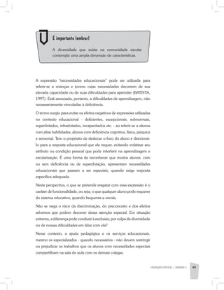A expressão “necessidades educacionais” pode ser utilizada para
referir-se a crianças e jovens cujas necessidades decorrem de sua
elevada capacidade ou de suas dificuldades para aprender (BATISTA,
1997). Está associada, portanto, a dificuldades de aprendizagem, não
necessariamente vinculadas à deficiência.
O termo surgiu para evitar os efeitos negativos de expressões utilizadas
no contexto educacional - deficientes, excepcionais, subnormais,
superdotados, infradotados, incapacitados etc. - ao referir-se a alunos
com altas habilidades, alunos com deficiência cognitiva, física, psíquica
e sensorial. Tem o propósito de deslocar o foco do aluno e direcioná-
Io para a resposta educacional que ele requer, evitando enfatizar seu
atributo ou condição pessoal que pode interferir na aprendizagem e
escolarização. É uma forma de reconhecer que muitos alunos, com
ou sem deficiência ou de superdotação, apresentam necessidades
educacionais que passam a ser especiais, quando exige resposta
específica adequada.
Nesta perspectiva, o que se pretende resgatar com essa expressão é o
caráter de funcionalidade, ou seja, o que qualquer aluno pode requerer
do sistema educativo, quando frequenta a escola.
Não se nega o risco da discriminação, do preconceito e dos efeitos
adversos que podem decorrer dessa atenção especial. Em situação
extrema, a diferença pode conduzir à exclusão, por culpa da diversidade
ou de nossas dificuldades em lidar com ela?
Nesse contexto, a ajuda pedagógica e os serviços educacionais,
mesmo os especializados - quando necessários - não devem restringir
ou prejudicar os trabalhos que os alunos com necessidades especiais
compartilham na sala de aula com os demais colegas.
	 É importante lembrar!
	 A diversidade que existe na comunidade escolar
contempla uma ampla dimensão de características.
EDUCAÇÃO ESPECIAL | unidade 3 49
 