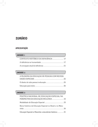 SUMÁRIO
APRESENTAÇÃO
UNIDADE 1
CONTEXTO HISTÓRICO DA DEFICIÊNCIA ....................... 17
A deficiência na humanidade ............................................... 17
A concepção atual de deficiência ........................................... 21
UNIDADE 2
A FILOSOFIA DA EDUCAÇÃO DE PESSOAS COM NECESSI-
DADES ESPECIAIS .............................................................. 25
O direito de toda pessoa à educação .................................... 25
Educação para todos ............................................................. 26
UNIDADE 3
POLÍTICA NACIONAL DE EDUCAÇÃO ESPECIAL NA
PERSPECTIVA DA EDUCAÇÃO INCLUSIVA ........................ 33
Modalidade de Educação Especial ....................................... 33
Breve histórico da Educação Especial no Brasil e no Mara-
nhão ............................................................................... 36
Educação Especial no Maranhão: antecedentes históricos ............... 41
 