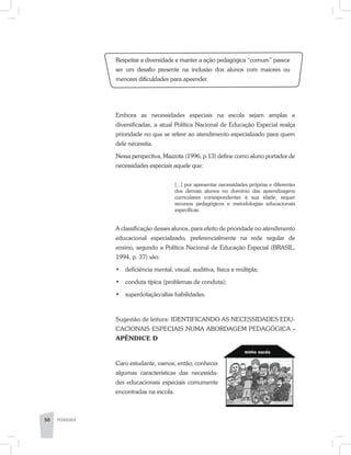 Respeitar a diversidade e manter a ação pedagógica “comum” parece
ser um desafio presente na inclusão dos alunos com maiores ou
menores dificuldades para apeender.
Embora as necessidades especiais na escola sejam amplas e
diversificadas, a atual Política Nacional de Educação Especial realça
prioridade no que se refere ao atendimento especializado para quem
dele necessita.
Nessa perspectiva, Mazzota (1996, p.13) define como aluno portador de
necessidades especiais aquele que:
[...] por apresentar necessidades próprias e diferentes
dos demais alunos no domínio das aprendizagens
curriculares correspondentes à sua idade, requer
recursos pedagógicos e metodologias educacionais
específicas.
A classificação desses alunos, para efeito de prioridade no atendimento
educacional especializado, preferencialmente na rede regular de
ensino, segundo a Política Nacional de Educação Especial (BRASIL,
1994, p. 37) são:
•	 deficiência mental, visual, auditiva, física e múltipla;
•	 conduta típica (problemas de conduta);
•	 superdotação/altas habilidades.
Sugestão de leitura: IDENTIFICANDO AS NECESSIDADES EDU-
CACIONAIS ESPECIAIS NUMA ABORDAGEM PEDAGÓGICA -
APÊNDICE D
Caro estudante, vamos, então, conhecer
algumas características das necessida-
des educacionais especiais comumente
encontradas na escola.
50 PEDAGOGIA
 