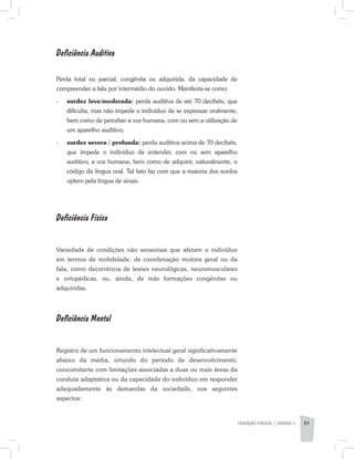 Deficiência Auditiva
Perda total ou parcial, congênita ou adquirida, da capacidade de
compreender a fala por intermédio do ouvido. Manifesta-se como:
-	 surdez leve/moderada: perda auditiva de até 70 decibéis, que
dificulta, mas não impede o indivíduo de se expressar oralmente,
bem como de perceber a voz humana, com ou sem a utilização de
um aparelho auditivo;
-	 surdez severa / profunda: perda auditiva acima de 70 decibéis,
que impede o indivíduo de entender, com ou sem aparelho
auditivo, a voz humana, bem como de adquirir, naturalmente, o
código da língua oral. Tal fato faz com que a maioria dos surdos
optem pela língua de sinais.
Deficiência Física
Variedade de condições não sensoriais que afetam o indivíduo
em termos de mobilidade, de coordenação motora geral ou da
fala, como decorrência de lesões neurológicas, neuromusculares
e ortopédicas, ou, ainda, de más formações congênitas ou
adquiridas.
Deficiência Mental
Registro de um funcionamento intelectual geral significativamente
abaixo da média, oriundo do período de desenvolvimento,
concomitante com limitações associadas a duas ou mais áreas da
conduta adaptativa ou da capacidade do indivíduo em responder
adequadamente às demandas da sociedade, nos seguintes
aspectos:
EDUCAÇÃO ESPECIAL | unidade 3 51
 