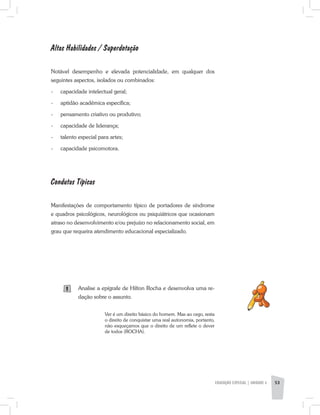Altas Habilidades / Superdotação
Notável desempenho e elevada potencialidade, em qualquer dos
seguintes aspectos, isolados ou combinados:
-	 capacidade intelectual geral;
-	 aptidão acadêmica específica;
-	 pensamento criativo ou produtivo;
-	 capacidade de liderança;
-	 talento especial para artes;
-	 capacidade psicomotora.
Condutas Típicas
Manifestações de comportamento típico de portadores de síndrome
e quadros psicológicos, neurológicos ou psiquiátricos que ocasionam
atraso no desenvolvimento e/ou prejuízo no relacionamento social, em
grau que requeira atendimento educacional especializado.
Analise a epígrafe de Hilton Rocha e desenvolva uma re-
dação sobre o assunto.
Ver é um direito básico do homem. Mas ao cego, resta
o direito de conquistar uma real autonomia, portanto,
não esqueçamos que o direito de um reflete o dever
de todos (ROCHA).
EDUCAÇÃO ESPECIAL | unidade 3 53
1
 