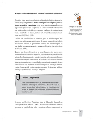 A escola inclusiva deve estar aberta à diversidade dos alunos
Contudo, para ser construída uma educação inclusiva, deve-se ter
clareza de que o processo de inclusão precisa ser planejado de
forma gradativa e contínua, pois, tanto o ensino especial como o
regular aos poucos vão adaptando­-se à nova realidade educacional
que está sendo construída, com vistas a melhoria da qualidade do
ensino para todos os alunos, com ou sem necessidades educacionais
especiais (SASSAKI, 1997).
Devem ser identificadas as barreiras para a aprendizagem dos
alunos e a ação para a participação de todos, reduzindo os índices
de fracasso escolar e garantindo sucesso na aprendizagem, o
que inclui, consequentemente, o desenvolvimento da autoestima
(SASSAKI, 1997).
Quanto ao desenvolvimento e a aprendizagem dos alunos com
necessidades educacionais especiais, deve-se buscar parcerias com
setores da educação, saúde e assistência social, a fim de possibilitar um
atendimento integral aos mesmos. As Políticas Educacionais voltadas
para os educandos com necessidades educacionais especiais devem
ser baseadas nas diretrizes estabelecidas para a educação infantil,
ensino fundamental, ensino médio, educação de jovens e adultos,
educação profissional e educação indígena.
Entende-se que não se trata
apenas de inserir alunos com
necessidades especiais nas
classes regulares ou que a
proposta inclusiva deva ser
direcionada somente para os
alunos com deficiência.
EDUCAÇÃO ESPECIAL | unidade 3 55
	 Lembrete... ao professor
	 Essas diretrizes atenderão ao princípio da flexibilidade,
mediante adequações curriculares, de modo que o
acesso ao currículo seja adequado às condições dos
alunos, e respeite sua diversidade e desenvolvimento
biopsicossocial.
Segundo as Diretrizes Nacionais para a Educação Especial na
Educação Básica (BRASIL, 2001), as unidades de ensino deverão
assegurar a matrícula de todo e qualquer aluno, organizando-se
 