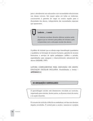 para o atendimento aos educandos com necessidades educacionais
nas classes comuns. Isto requer ações em todas as instâncias,
concernentes à garantia de vagas no ensino regular para a
diversidade dos alunos, independente das necessidades especiais
que apresentem.
	 Lembrete ... à escola
	 Os sistemas escolares deverão elaborar projetos peda-
gógicos que se orientem pela política de inclusão e pelo
compromisso com a educação escolar dos alunos.
A política de inclusão que se almeja exige intensificação quantitativa
e qualitativa na formação de recursos humanos, garantia de recursos
financeiros e serviços de apoio pedagógico, público e privado,
especializados para assegurar o desenvolvimento educacional dos
alunos (SASSAKI, 1997).
LEITURA COMPLEMENTAR PARA DISCUSSÃO EM GRUPO:
EDUCAÇÃO ESCOLAR INCLUSIVA: Possibilidades e limites ­-
APÊNDICE C
As adequações curriculares
A aprendizagem escolar está diretamente vinculada ao currículo,
organizado para orientar, dentre outros, os diversos níveis de ensino
e as ações docentes.
O conceito de currículo é difícil de se estabelecer, em face aos diversos
ângulos envolvidos. É central para a escola e associa-se à própria
56 PEDAGOGIA
 