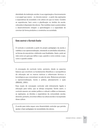 identidade da instituição escolar, à sua organização e funcionamento
e ao papel que exerce - ou deveria exercer - a partir das aspirações
e expectativas da sociedade e da cultura em que se insere. Contém
as experiências, bem como a planificação no âmbito da escola,
colocadas à disposição dos alunos. Tais medidas visam a potencializar
o desenvolvimento integral: a aprendizagem e a capacidade de
conviver de forma produtiva e construtiva na sociedade.
Como construir o Currículo Escolar
O currículo é construído a partir do projeto pedagógico da escola e
viabiliza a sua operacionalização, orientando as atividades educativas,
as formas de executá-las e definindo suas finalidades. Assim, pode ser
visto como um guia que define o que, quando e como ensinar; o que,
como e quando avaliar.
A concepção de currículo inclui, portanto, desde os aspectos
básicos que envolvem os fundamentos filosóficos e sociopolíticos
da educação até os marcos teóricos e referenciais técnicos e
tecnológicos que concretizam na sala de aula. Relaciona princípio
e operacionalização, teoria e prática, planejamento e ação
(BRASIL, 2001).
Essa noção de concepção curricular está intimamente ligada à
educação para todos, que se almeja conquistar. Sendo assim, o
currículo assume um caráter político e cultural e reflete os interesses,
as aspirações, as dúvidas e expectativas da comunidade escolar,
devendo, portanto, encontrar reflexo na cultura escolar e na expressão
dessa cultura.
A escola para todos requer uma dinamicidade curricular que permita
ajustar o fazer pedagógico às necessidades dos alunos.
EDUCAÇÃO ESPECIAL | unidade 3 57
 