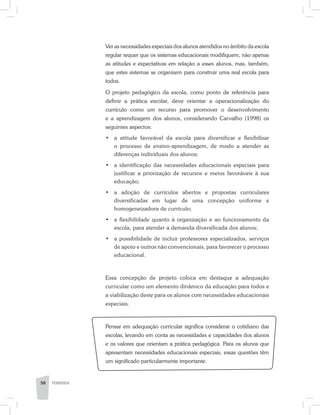 Ver as necessidades especiais dos alunos atendidos no âmbito da escola
regular requer que os sistemas educacionais modifiquem, não apenas
as atitudes e expectativas em relação a esses alunos, mas, também,
que estes sistemas se organizem para construir uma real escola para
todos.
O projeto pedagógico da escola, como ponto de referência para
definir a prática escolar, deve orientar a operacionalização do
currículo como um recurso para promover o desenvolvimento
e a aprendizagem dos alunos, considerando Carvalho (1998) os
seguintes aspectos:
•	 a atitude favorável da escola para diversificar e flexibilizar
o processo de ensino-aprendizagem, de modo a atender as
diferenças individuais dos alunos;
•	 a identificação das necessidades educacionais especiais para
justificar a priorização de recursos e meios favoráveis à sua
educação;
•	 a adoção de currículos abertos e propostas curriculares
diversificadas em lugar de uma concepção uniforme e
homogeneizadora de currículo;
•	 a flexibilidade quanto à organização e ao funcionamento da
escola, para atender a demanda diversificada dos alunos;
•	 a possibilidade de incluir professores especializados, serviços
de apoio e outros não convencionais, para favorecer o processo
educacional.
Essa concepção de projeto coloca em destaque a adequação
curricular como um elemento dinâmico da educação para todos e
a viabilização deste para os alunos com necessidades educacionais
especiais.
Pensar em adequação curricular significa considerar o cotidiano das
escolas, levando em conta as necessidades e capacidades dos alunos
e os valores que orientam a prática pedagógica. Para os alunos que
apresentam necessidades educacionais especiais, essas questões têm
um significado particularmente importante.
58 PEDAGOGIA
 