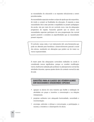 as necessidades do educando e as respostas educacionais a serem
providenciadas.
As necessidades especiais revelam os tipos de ajuda que são requeridos,
de modo a cumprir as finalidades da educação. A resposta a essas
necessidades deve estar prevista e respaldada no projeto pedagógico
da escola, não por meio de um currículo novo, mas da adequação
progressiva do regular, buscando garantir que os alunos com
necessidades especiais participem de uma programação tão normal
quanto possível e considere as especificidades que as necessidades
possam requerer.
O currículo, nessa visão, é um instrumento útil, uma ferramenta que
pode ser alterada para beneficiar o desenvolvimento pessoal e social
dos alunos, resultando em alterações que podem ser de maior ou
menor expressividade.
A maior parte das adequações curriculares realizadas na escola é
considerada menos significativa, porque se constitui modificação
menor, facilmente realizada pelo professor no planejamento normal das
atividades docentes, apenas ajustes dentro do contexto normal de sala
de aula.
Sugestões para as classes que atendem alunos
com necessidades educacionais especiais
•	 agrupar os alunos de uma maneira que facilite a realização de
atividades em grupo e incentive a comunicação e as relações
interpessoais;
•	 propiciar ambiente com adequada luminosidade, sonoridade e
movimentação;
•	 encorajar, estimular e reforçar a comunicação, a participação, o
sucesso, a iniciativa e o desempenho do aluno;
60 PEDAGOGIA
 