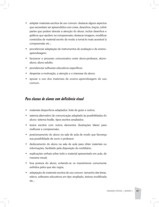 •	 adaptar materiais escritos de uso comum: destacar alguns aspectos
que necessitam ser apreendidos com cores, desenhos, traços; cobrir
partes que podem desviar a atenção do aluno; incluir desenhos e
gráficos que ajudem na compreensão; destacar imagens; modificar
conteúdos de material escrito de modo a torná-lo mais acessível à
compreensão etc.;
•	 providenciar adaptação de instrumentos de avaliação e de ensino-
aprendizagem;
•	 favorecer o processo comunicativo entre aluno­-professor, aluno-
aluno, aluno-adulto;
•	 providenciar softweres educativos específicos;
•	 despertar a motivação, a atenção e o interesse do aluno;
•	 apoiar o uso dos materiais de ensino-aprendizagem de uso
comum.
Para classes de alunos com deficiência visual
•	 materiais desportivos adaptados: bola de guizo e outros;
•	 sistema alternativo de comunicação adaptado às possibilidades do
aluno: sistema braille, tipos escritos ampliados;
•	 textos escritos com outros elementos (ilustrações táteis) para
melhorar a compreensão;
•	 posicionamento do aluno na sala de aula de modo que favoreça
sua possibilidade de ouvir o professor;
•	 deslocamento do aluno na sala de aula para obter materiais ou
informações, facilitado pela disposição do mobiliário;
•	 explicações verbais sobre todo o material apresentado em aula, de
maneira visual;
•	 boa postura do aluno, evitando-se os maneirismos comumente
exibidos pelos que são cegos;
•	 adaptação de materiais escritos de uso comum: tamanho das letras,
relevo, softwares educativos em tipo ampliado, textura modificada
etc.;
EDUCAÇÃO ESPECIAL | unidade 3 61
 