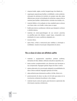 •	 máquina braille, reglete, sorobã, bengala longa, livro falado etc.;
•	 organização espacial para facilitar a mobilidade e evitar acidentes:
colocação de extintores de incêndio em posição mais alta, pistas
olfativas para orientar na localização de ambientes, espaço entre as
carteiras para facilitar o deslocamento, corrimão nas escadas, etc.;
•	 material didático e de avaliação em tipo ampliado para os alunos
com baixa visão e em braille e relevo para os cegos;
•	 braille para alunos e professores videntes que desejarem conhecer
o referido sistema;
•	 materiais de ensino-aprendizagem de uso comum: pranchas
ou presilhas para não deslizar o papel, lupas, computador com
sintetizador de vozes e periféricos adaptados etc.;
•	 recursos óticos;
•	 apoio físico, verbal e instrucional para viabilizar a orientação e
mobilidade, visando à locomoção independente do aluno.
Para as classes de alunos com deficiência auditiva
•	 materiais e equipamentos específicos: próteses auditivas,
treinadores de fala, tablado, softwares educativos específicos etc.;
•	 textos escritos complementados com elementos que favoreçam a
sua compreensão: linguagem gestual, língua de sinais e outros;
•	 sistema alternativo de comunicação adaptado às possibilidades do
aluno: leitura orofacial, linguagem gestual e de sinais;
•	 salas-ambiente para treinamento auditivo, de fala, rítmico etc.;
•	 posicionamento do aluno na sala, de tal modo que possa ver os
movimentos orofaciais do professor e dos colegas;
•	 material visual e outros de apoio, para favorecer a apreensão das
informações expostas verbalmente;
62 PEDAGOGIA
 