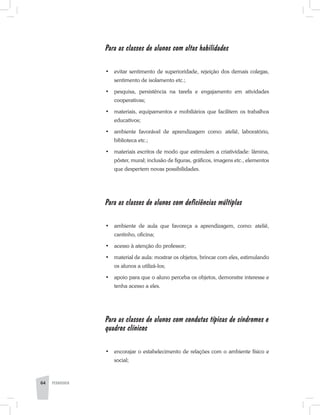 Para as classes de alunos com altas habilidades
•	 evitar sentimento de superioridade, rejeição dos demais colegas,
sentimento de isolamento etc.;
•	 pesquisa, persistência na tarefa e engajamento em atividades
cooperativas;
•	 materiais, equipamentos e mobiliários que facilitem os trabalhos
educativos;
•	 ambiente favorável de aprendizagem como: ateliê, laboratório,
biblioteca etc.;
•	 materiais escritos de modo que estimulem a criatividade: lâmina,
pôster, mural; inclusão de figuras, gráficos, imagens etc., elementos
que despertem novas possibilidades.
Para as classes de alunos com deficiências múltiplas
•	 ambiente de aula que favoreça a aprendizagem, como: ateliê,
cantinho, oficina;
•	 acesso à atenção do professor;
•	 material de aula: mostrar os objetos, brincar com eles, estimulando
os alunos a utilizá-los;
•	 apoio para que o aluno perceba os objetos, demonstre interesse e
tenha acesso a eles.
Para as classes de alunos com condutas típicas de síndromes e
quadros clínicos
•	 encorajar o estabelecimento de relações com o ambiente físico e
social;
64 PEDAGOGIA
 