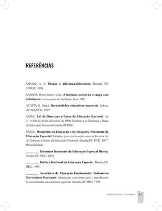 EDUCAÇÃO ESPECIAL | REFERÊNCIAS 67
AMARAL, L. A. Pensar a diferença/deficiência. Brasília, DF:
COROE, 1994.
ARANHA, Maria Salete Fábio. A inclusão social da criança com
deficiência: criança especial. São Paulo, Roca, 2001 .
BATISTA, R. (Org.). Necessidades educativas especiais. Lisboa:
DINALlVROS, 1997.
BRASIL, Lei de Diretrizes e Bases da Educação Nacional. Lei
nº. 9.394,de 20 de dezembro de 1996.Estabelece as Diretrizes e Bases
da Educação Nacional.Brasília,DF,1996.
BRASIL, Ministério da Educação e do Desporto. Secretaria de
Educação Especial. Desafios para a educação especial frente a Lei
de Diretrizes e Bases da Educação Nacional. Brasília,DF: MEC, 1997.
Mimeografado.
_________. Diretrizes Nacionais da Educação Especial Básica.
Brasília,DF: MEC, 2001.
_________. Política Nacional de Educação Especial. Brasília,DF:
MEC, 1994.
_________. Secretaria de Educação Fundamental. Parâmetros
Curriculares Nacionais: adaptações curriculares para o atendimento
às necessidades educacionais especiais. Brasília,DF: MEC, 1999.
REFERÊNCIAS
 