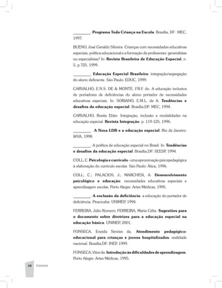 _________. Programa Toda Criança na Escola. Brasília, DF : MEC,
1997.
BUENO, José Geraldo Silveira. Crianças com necessidades educativas
especiais, política educacional e a formação de professores: generalistas
ou especialistas? In: Revista Brasileira de Educação Especial, n.
5, p.7­25, 1999.
_________. Educação Especial Brasileira: integração/segregação
do aluno deficiente. São Paulo: EDUC, 1999.
CARVALHO, E.N.S. DE & MONTE, F.R.F. do. A educação inclusiva
de portadores de deficiências do aluno portador de necessidades
educativas especiais. In: SORIANO, E.M.L. de A. Tendências e
desafios da educação especial. Brasília,DF: MEC, 1994.
CARVALHO, Rosita Elder. Integração, inclusão e modalidades na
educação especial. Revista Integração. p. 119-125, 1996.
_________. A Nova LDB e a educação especial. Rio de Janeiro:
WVA, 1998.
_________. A política de educação especial no Brasil. In: Tendências
e desafios da educação especial. Brasília,DF: SEESP, 1994.
COLL,C.Psicologiaecurrículo-umaaproximaçãopsicopedagógica
à elaboração do currículo escolar. São Paulo: Ática, 1996.
COLL, C.; PALACIOS, J.; MARCHESI, A. Desenvolvimento
psicológico e educação: necessidades educativas especiais e
aprendizagem escolar. Porto Alegre: Artes Médicas, 1995.
_________. A exclusão da deficiência: a educação do portador de
deficiência. Piracicaba: UNIMEP, 1994.
FERREIRA, Júlio Romero; FERREIRA, Maria Célia. Sugestões para
o documento sobre diretrizes para a educação especial na
educação básica. UNIMEP, 2001.
FONSECA, Eneida Simões da. Atendimento pedagógico-
educacional para crianças e jovens hospitalizados: realidade
nacional. Brasília,DF: INEP, 1999.
FONSECA,Vitorda.Introduçãoàsdificuldadesdeaprendizagem.
Porto Alegre: Artes Médicas, 1995.
68 PEDAGOGIA
 