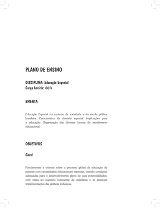 PLANO DE ENSINO
DISCIPLINA: Educação Especial
Carga horária: 60 h
EMENTA
Educação Especial no contexto de sociedade e da escola pública
brasileira. Característica da clientela especial. Implicações para
a educação. Organização das diversas formas de atendimento
educacional.
OBJETIVOS
Geral
Fundamentar e orientar sobre o processo global da educação de
pessoas com necessidades educacionais especiais, criando condições
adequadas para o desenvolvimento pleno de suas potencialidades,
com vistas ao exercício consciente da cidadania e as possíveis
implementações das práticas inclusivas.
 