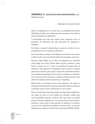 APÊNDICE A - Educação escolar inclusiva: possi-
bilidades e limites
Washington Luis Rocha Coelho
Desde a Antiguidade até os nossos dias, as sociedades demonstram
dificuldades em lidar com as diferenças entre as pessoas e de aceitar as
que são portadoras de deficiências.
A humanidade tem toda uma história para comprovar como os
portadores de deficiência têm sido permeados de obstáculos e
limitações.
No entanto, é possível constatar alguns avanços na maneira como a
sociedade lidou com a questão da deficiência.
Na era pré-cristã, as pessoas com deficiência não tinham nem mesmo
o direito à vida, pois eram exterminadas em homenagem aos deuses.
Durante a Idade Média, ter um filho com deficiência era entendido
como castigo dos deuses. Nesses últimos séculos, entretanto, muitas
foram as formas de ver e tratar os portadores de algum tipo de
deficiência. Eles passaram da segregação total em asilos e hospitais
para loucos e doentes, para a fase em que eram considerados pessoas,
mas incapazes de participar de forma ativa e produtiva na sociedade,
até o momento onde começaram os primeiros esforços para que seus
direitos de cidadãos fossem reconhecidos e respeitados.
Muitas foram as concepções acerca desse segmento, até chegar ao
entendimentoquehojesetemsobresuacapacidadededesenvolvimento
e produção, tanto no meio social quanto no meio escolar.
Assim, do extermínio da pessoa portadora de algum tipo de deficiência,
até chegar ao início de uma tentativa de educação voltada para
suas necessidades especiais, podemos dizer que houve um grande
avanço. É oportuno registrar que, como seres humanos desenvolvidos,
previsíveis, temos medo do desconhecido, do diferente, do estranho,
ou por não se enquadrar em padrões e normas sociais, ou por não
sabermos como reagir ao convívio com outras pessoas (SILVA, 1994, p.
72 PEDAGOGIA
 