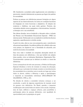 48). Geralmente a sociedade avalia negativamente com estereótipo e
preconceito, tratando distintamente as pessoas que fogem dos padrões
de normalidade.
Embora as pessoas com deficiências possuam limitações em alguns
aspectos de seu desenvolvimento, há outros em condições favoráveis
de integração em níveis funcionais e adaptativos. As relações são
recíprocas e dialéticas, nas quais todos ganham. Portanto, são
necessárias atitudes menos segregativas e discriminatórias, buscando
a interação com o seu semelhante.
Nas últimas décadas, tem-se fortalecido a discussão sobre a inclusão
das Pessoas com Necessidades Educacionais Especiais - PNEE nos
sistemas sociais. Tal discussão vem se ampliando no âmbito dos diversos
segmentos, especificamente no âmbito escolar.
A partir de então, abre-se uma nova perspectiva para o atendimento
educacional especializado. As políticas públicas têm refletido sobre essa
nova postura, em deparar­-se com a diversidade do educando, sem
excluí-los da escola e da sociedade.
Essa nova visão é resultado de conquistas alcançadas através de
lutas das pessoas com deficiências, e dos que também são adeptos
dessa questão, como as instituições filantrópicas, Organizações Não-
Governamentais e pessoas que se dedicam ao estudo e a causa das
deficiências.
Como consequência de todo esse processo, a Política de Educação
Especial oficializou o termo de inclusão no campo da educação,
afirmando que o princípio da inclusão consiste no reconhecimento
da necessidade de se caminhar rumo à escola ­um lugar que inclua
todos os alunos, celebre a diferença e apoie a aprendizagem
e responda as necessidades individuais (DECLARAÇÃO DE
SALAMANCA, 1994, p. 23).
Na década de oitenta a sociedade inclusiva começou a ser
construída, a partir de algumas experiências de inserção social
de pessoas com deficiência. No Brasil, grandes e pequenas
modificações vêm sendo feitas em setores como escola, empresas,
área de lazer, edifícios e espaços urbanos, para possibilitar a
participação plena de pessoas deficientes, com igualdade de
oportunidade junto à população em geral.
EDUCAÇÃO ESPECIAL | apêndice 73
 