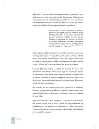 Na escola, o que vai mudar daqui para frente é o paradigma pelo
qual deverá ser vista a inserção escolar das pessoas deficientes. As
escolas precisam ser estruturadas para acolherem toda diversidade
humana representada pelo alunado em potencial, ou seja, é o sistema
educacional adaptando-se às necessidades de seus alunos.
Por Educação Especial, modalidade de educação
escolar, conforme especificado na LDB e no recente
Decreto n.Q 3.298, de 20 (vinte) de dezembro
de 1999, artigo 24, parágrafo 1º, entende-se um
processo educacional definido em uma proposta
pedagógica assegurando um conjunto de recursos
e serviços educacionais especiais, organizados,
institucionalmente, para apoiar, complementar e,
em alguns casos, substituir os serviços educacionais
comuns (CARVALHO, 1998, p.72).
AEducaçãoespecial,portanto,insere-senosdiferentesníveisdaeducação
escolar, perpassa pela educação básica, abrangendo educação infantil,
ensino fundamental, ensino médio e a educação superior, bem como
na interação com as demais modalidades da escola, com a educação de
jovens e adultos, a educação profissional e a educação indígena.
Segundo Mantoan (1997) a política de inclusão de alunos que
apresentam necessidades educacionais especiais não implica apenas
na permanência física desses alunos, junto aos demais educandos, mas
representa a ousadia de rever concepções e paradigmas, bem como
desenvolver o potencial dessas pessoas, respeitando suas diferenças e
atendendo suas necessidades.
Por inclusão, em seu sentido mais amplo, entende-se a cidadania,
direitos e obrigações civis e políticas que todos os membros de uma
sociedade deveriam ter, não apenas formalmente, mas como realidade
de suas vidas.
No que se refere à educação, o respeito e a valorização da diversidade
dos alunos exigem que a escola defina sua responsabilidade no
estabelecimento de relações que possibilitem a criação de espaços
inclusivos, bem como procure superar a produção, pela própria escola,
de necessidades especiais.
74 PEDAGOGIA
 