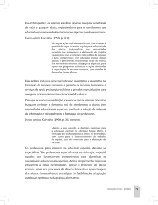 No âmbito político, os sistemas escolares deverão assegurar a matrícula
de todo e qualquer aluno, organizando-se para o atendimento aos
educandos com necessidades educacionais especiais nas classes comuns.
Como afirma Carvalho (1998, p.121):
Isto requer ações em todas as instâncias, concernentes à
garantia de vagas no ensino regular para a diversidade
dos alunos, independente das necessidades
especiais que apresentem; a elaboração de projetos
pedagógicos que se orientem pela política de inclusão
e pelo compromisso com educação escolar desses
alunos; o provimento, nos sistemas locais de ensino,
dos necessários recursos pedagógicos especiais, para
apoio aos programas educativos e ações destinadas
à capacitação de recursos humanos, para atender às
demandas desses alunos.
Essa política inclusiva exige intensificação quantitativa e qualitativa na
formação de recursos humanos e garantia de recursos financeiros e
serviços de apoio pedagógico públicos e privados especializados para
assegurar o desenvolvimento educacional dos alunos.
Para que se avance nessa direção, é essencial que os sistemas de ensino
busquem conhecer a demanda real de atendimento a alunos com
necessidades educacionais especiais, mediante a criação de sistemas
de informação e principalmente a formação dos professores.
Nesse sentido, Carvalho (1998, p. 36) comenta:
Quanto a esse aspecto, as diretrizes nacionais para
a educação especial na educação básica afirma a
formação dos professores para o ensino na diversidade,
bem como para o desenvolvimento de trabalho
de equipe, que são essenciais para a efetivação da
inclusão.
Os professores, para atuarem na educação especial, deverão se
especializar. São professores especializados em educação especial
aqueles que desenvolvem competências para identificar as
necessidades educacionais especiais, definir e implementar respostas
educativas a essas necessidades, apoiar o professor da classe
comum, atuar nos processos de desenvolvimento e aprendizagem
dos alunos, desenvolvendo estratégias de flexibilização, adaptação
curricular e práticas pedagógicas alternativas.
EDUCAÇÃO ESPECIAL | apêndice 75
 