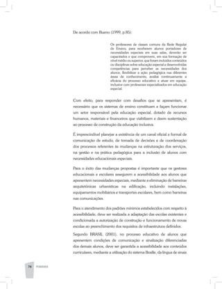 De acordo com Bueno (1999, p.85):
Os professores de classes comuns da Rede Regular
de Ensino, para receberem alunos portadores de
necessidades especiais em suas salas, deverão ser
capacitados e que comprovem, em sua formação de
nível médio ou superior, que foram incluídos conteúdos
ou disciplinas sobre educação especial e desenvolvidas
competências para perceber as necessidades dos
alunos, flexibilizar a ação pedagógica nas diferentes
áreas de conhecimento, avaliar continuamente a
eficácia do processo educativo e atuar em equipe,
inclusive com professores especializados em educação
especial.
Com efeito, para responder com desafios que se apresentam, é
necessário que os sistemas de ensino constituam e façam funcionar
um setor responsável pela educação especial, dotado de recursos
humanos, materiais e financeiros que viabilizem e deem sustentação
ao processo de construção da educação inclusiva.
É imprescindível planejar a existência de um canal oficial e formal de
comunicação de estudo, de tomada de decisões e de coordenação
dos processos referentes às mudanças na estruturação dos serviços,
na gestão e na prática pedagógica para a inclusão de alunos com
necessidades educacionais especiais.
Para o êxito das mudanças propostas é importante que os gestores
educacionais e escolares assegurem a acessibilidade aos alunos que
apresentem necessidades especiais, mediante a eliminação de barreiras
arquitetônicas urbanísticas na edificação, incluindo instalações,
equipamentos mobiliários e transportes escolares, bem como barreiras
nas comunicações.
Para o atendimento dos padrões mínimos estabelecidos com respeito à
acessibilidade, deve ser realizada a adaptação das escolas existentes e
condicionada a autorização de construção e funcionamento de novas
escolas ao preenchimento dos requisitos de infraestrutura definidos.
Segundo BRASIL (2001), no processo educativo de alunos que
apresentem condições de comunicação e sinalização diferenciadas
dos demais alunos, deve ser garantida a acessibilidade aos conteúdos
curriculares, mediante a utilização do sistema Braille, da língua de sinais
76 PEDAGOGIA
 
