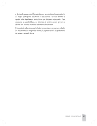 e demais linguagens e códigos aplicáveis, sem prejuízo do aprendizado
da língua portuguesa, facultando-se aos surdos e as suas famílias a
opção pela abordagem pedagógica que julgarem adequada. Para
assegurar a acessibilidade, os sistemas de ensino devem prover as
escolas dos recursos humanos e materiais necessários.
É importante salientar que a inclusão representa um avanço em relação
ao movimento de integração escolar, que pressupunha o ajustamento
da pessoa com deficiência.
EDUCAÇÃO ESPECIAL | apêndice 77
 