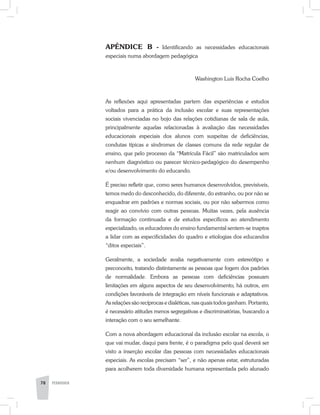 APÊNDICE B - Identificando as necessidades educacionais
especiais numa abordagem pedagógica
Washington Luis Rocha Coelho
As reflexões aqui apresentadas partem das experiências e estudos
voltados para a prática da inclusão escolar e suas representações
sociais vivenciadas no bojo das relações cotidianas de sala de aula,
principalmente aquelas relacionadas à avaliação das necessidades
educacionais especiais dos alunos com suspeitas de deficiências,
condutas típicas e síndromes de classes comuns da rede regular de
ensino, que pelo processo da “Matrícula Fácil” são matriculados sem
nenhum diagnóstico ou parecer técnico-­pedagógico do desempenho
e/ou desenvolvimento do educando.
É preciso refletir que, como seres humanos desenvolvidos, previsíveis,
temos medo do desconhecido, do diferente, do estranho, ou por não se
enquadrar em padrões e normas sociais, ou por não sabermos como
reagir ao convívio com outras pessoas. Muitas vezes, pela ausência
da formação continuada e de estudos específicos ao atendimento
especializado, os educadores do ensino fundamental sentem-se inaptos
a lidar com as especificidades do quadro e etiologias dos educandos
“ditos especiais”.
Geralmente, a sociedade avalia negativamente com estereótipo e
preconceito, tratando distintamente as pessoas que fogem dos padrões
de normalidade. Embora as pessoas com deficiências possuam
limitações em alguns aspectos de seu desenvolvimento, há outros, em
condições favoráveis de integração em níveis funcionais e adaptativos.
As relações são recíprocas e dialéticas, nas quais todos ganham. Portanto,
é necessário atitudes menos segregativas e discriminatórias, buscando a
interação com o seu semelhante.
Com a nova abordagem educacional da inclusão escolar na escola, o
que vai mudar, daqui para frente, é o paradigma pelo qual deverá ser
visto a inserção escolar das pessoas com necessidades educacionais
especiais. As escolas precisam “ser”, e não apenas estar, estruturadas
para acolherem toda diversidade humana representada pelo alunado
78 PEDAGOGIA
 