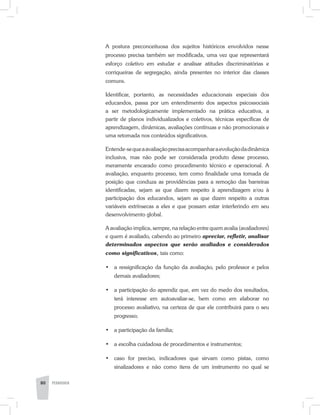 A postura preconceituosa dos sujeitos históricos envolvidos nesse
processo precisa também ser modificada, uma vez que representará
esforço coletivo em estudar e analisar atitudes discriminatórias e
corriqueiras de segregação, ainda presentes no interior das classes
comuns.
Identificar, portanto, as necessidades educacionais especiais dos
educandos, passa por um entendimento dos aspectos psicossociais
a ser metodologicamente implementado na prática educativa, a
partir de planos individualizados e coletivos, técnicas específicas de
aprendizagem, dinâmicas, avaliações contínuas e não promocionais e
uma retomada nos conteúdos significativos.
Entende-sequeaavaliaçãoprecisaacompanharaevoluçãodadinâmica
inclusiva, mas não pode ser considerada produto desse processo,
meramente encarado como procedimento técnico e operacional. A
avaliação, enquanto processo, tem como finalidade uma tomada de
posição que conduza as providências para a remoção das barreiras
identificadas, sejam as que dizem respeito à aprendizagem e/ou à
participação dos educandos, sejam as que dizem respeito a outras
variáveis extrínsecas a eles e que possam estar interferindo em seu
desenvolvimento global.
A avaliação implica, sempre, na relação entre quem avalia (avaliadores)
e quem é avaliado, cabendo ao primeiro apreciar, refletir, analisar
determinados aspectos que serão avaliados e considerados
como significativos, tais como:
•	 a ressignificação da função da avaliação, pelo professor e pelos
demais avaliadores;
•	 a participação do aprendiz que, em vez do medo dos resultados,
terá interesse em autoavaliar-se, bem como em elaborar no
processo avaliativo, na certeza de que ele contribuirá para o seu
progresso;
•	 a participação da família;
•	 a escolha cuidadosa de procedimentos e instrumentos;
•	 caso for preciso, indicadores que sirvam como pistas, como
sinalizadores e não como itens de um instrumento no qual se
80 PEDAGOGIA
 