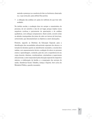 assinala a presença ou a ausência do fato ou fenômeno observado
ou, o que seria pior, para atribuir-lhes pontos;
•	 a utilização das análises em ações de melhoria do que tiver sido
avaliado.
No âmbito escolar, a avaliação deve ter sempre a característica de
processo, de um caminho e não de um lugar, porque implica numa
sequência contínua e permanente de apreciações e de análises
qualitativas, com enfoque compreensivo. Assim sendo, convém evitar
as atitudes maniqueístas dos juízos de valor em termos de bom/mau,
certo/errado, que descaracterizam os objetivos a serem alcançados.
Portanto, segundo as Diretrizes da Educação Especial, para a
identificação das necessidades educacionais especiais dos alunos e a
tomada de decisões quanto ao atendimento necessário, a escola deve
realizar, com assessoramento técnico, avaliação do aluno no processo
ensino e aprendizagem, contando, para tal, com a experiência de seu
corpo docente, diretores, coordenadores, orientadores e supervisores
educacionais; o setor responsável pela educação especial do respectivo
sistema; a colaboração da família e a cooperação dos serviços de
saúde, Assistência Social, Trabalho, Justiça e Esporte, bem como do
Ministério Público, quando necessário.
EDUCAÇÃO ESPECIAL | apêndice 81
 