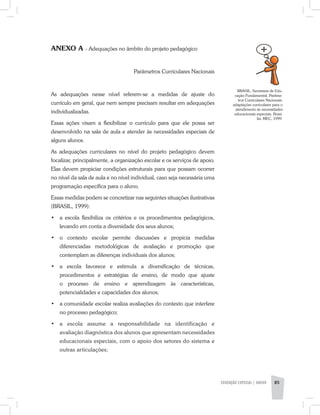 EDUCAÇÃO ESPECIAL | aNeXO 85
ANEXO A - Adequações no âmbito do projeto pedagógico
	 Parâmetros Curriculares Nacionais
As adequações nesse nível referem-se a medidas de ajuste do
currículo em geral, que nem sempre precisam resultar em adequações
individualizadas.
Essas ações visam a flexibilizar o currículo para que ele possa ser
desenvolvido na sala de aula e atender às necessidades especiais de
alguns alunos.
As adequações curriculares no nível do projeto pedagógico devem
focalizar, principalmente, a organização escolar e os serviços de apoio.
Elas devem propiciar condições estruturais para que possam ocorrer
no nível da sala de aula e no nível individual, caso seja necessária uma
programação específica para o aluno.
Essas medidas podem se concretizar nas seguintes situações ilustrativas
(BRASIL, 1999):
•	 a escola flexibiliza os critérios e os procedimentos pedagógicos,
levando em conta a diversidade dos seus alunos;
•	 o contexto escolar permite discussões e propicia medidas
diferenciadas metodológicas de avaliação e promoção que
contemplam as diferenças individuais dos alunos;
•	 a escola favorece e estimula a diversificação de técnicas,
procedimentos e estratégias de ensino, de modo que ajuste
o processo de ensino e aprendizagem às características,
potencialidades e capacidades dos alunos;
•	 a comunidade escolar realiza avaliações do contexto que interfere
no processo pedagógico;
•	 a escola assume a responsabilidade na identificação e
avaliação diagnóstica dos alunos que apresentam necessidades
educacionais especiais, com o apoio dos setores do sistema e
outras articulações;
BRASIL, Secretaria de Edu-
cação Fundamental. Parâme-
tros Curriculares Nacionais:
adaptações curriculares para o
atendimento às necessidades
educacionais especiais. Brasí-
lia: MEC, 1999.
 