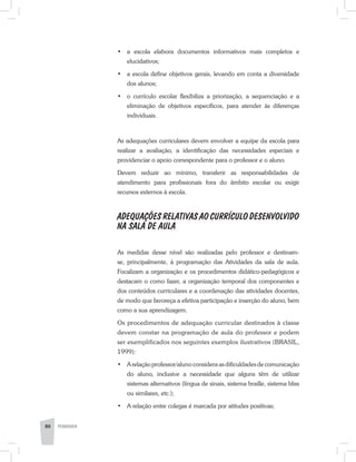 •	 a escola elabora documentos informativos mais completos e
elucidativos;
•	 a escola define objetivos gerais, levando em conta a diversidade
dos alunos;
•	 o currículo escolar flexibiliza a priorização, a sequenciação e a
eliminação de objetivos específicos, para atender às diferenças
individuais.
As adequações curriculares devem envolver a equipe da escola para
realizar a avaliação, a identificação das necessidades especiais e
providenciar o apoio correspondente para o professor e o aluno.
Devem reduzir ao mínimo, transferir as responsabilidades de
atendimento para profissionais fora do âmbito escolar ou exigir
recursos externos à escola.
ADEQUAÇÕES RELATIVAS AO CURRÍCULO DESENVOLVIDO
NA SALA DE AULA
As medidas desse nível são realizadas pelo professor e destinam-
se, principalmente, à programação das Atividades da sala de aula.
Focalizam a organização e os procedimentos didático-pedagógicos e
destacam o como fazer, a organização temporal dos componentes e
dos conteúdos curriculares e a coordenação das atividades docentes,
de modo que favoreça a efetiva participação e inserção do aluno, bem
como a sua aprendizagem.
Os procedimentos de adequação curricular destinados à classe
devem constar na programação de aula do professor e podem
ser exemplificados nos seguintes exemplos ilustrativos (BRASIL,
1999):
•	 A relação professor/aluno considera as dificuldades de comunicação
do aluno, inclusive a necessidade que alguns têm de utilizar
sistemas alternativos (língua de sinais, sistema braille, sistema bliss
ou similares, etc.);
•	 A relação entre colegas é marcada por atitudes positivas;
86 PEDAGOGIA
 