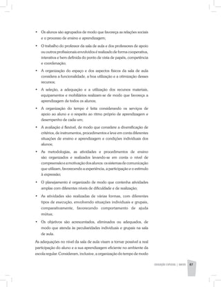 •	 Os alunos são agrupados de modo que favoreça as relações sociais
e o processo de ensino e aprendizagem;
•	 O trabalho do professor da sala de aula e dos professores de apoio
ou outros profissionais envolvidos é realizado de forma cooperativa,
interativa e bem definida do ponto de vista de papéis, competência
e coordenação;
•	 A organização do espaço e dos aspectos físicos da sala de aula
considera a funcionalidade, a boa utilização e a otimização desses
recursos;
•	 A seleção, a adequação e a utilização dos recursos materiais,
equipamentos e mobiliários realizam-se de modo que favoreça a
aprendizagem de todos os alunos;
•	 A organização do tempo é feita considerando os serviços de
apoio ao aluno e o respeito ao ritmo próprio de aprendizagem e
desempenho de cada um;
•	 A avaliação é flexível, de modo que considere a diversificação de
critérios, de instrumentos, procedimentos e leve em conta diferentes
situações de ensino e aprendizagem e condições individuais dos
alunos;
•	 As metodologias, as atividades e procedimentos de ensino
são organizados e realizados levando-se em conta o nível de
compreensãoeamotivaçãodosalunos:ossistemasdecomunicação
que utilizam, favorecendo a experiência, a participação e o estímulo
à expressão;
•	 O planejamento é organizado de modo que contenha atividades
amplas com diferentes níveis de dificuldade e de realização;
•	 As atividades são realizadas de várias formas, com diferentes
tipos de execução, envolvendo situações individuais e grupais,
comparativamente, favorecendo comportamento de ajuda
mútua;
•	 Os objetivos são acrescentados, eliminados ou adequados, de
modo que atenda às peculiaridades individuais e grupais na sala
de aula.
As adequações no nível da sala de aula visam a tornar possível a real
participação do aluno e a sua aprendizagem eficiente no ambiente da
escola regular. Consideram, inclusive, a organização do tempo de modo
EDUCAÇÃO ESPECIAL | ANEXO 87
 