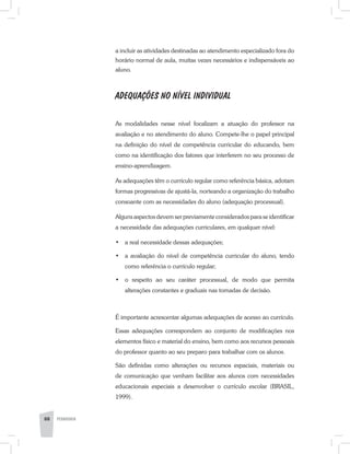 a incluir as atividades destinadas ao atendimento especializado fora do
horário normal de aula, muitas vezes necessários e indispensáveis ao
aluno.
ADEQUAÇÕES NO NÍVEL INDIVIDUAL
As modalidades nesse nível focalizam a atuação do professor na
avaliação e no atendimento do aluno. Compete-lhe o papel principal
na definição do nível de competência curricular do educando, bem
como na identificação dos fatores que interferem no seu processo de
ensino-aprendizagem.
As adequações têm o currículo regular como referência básica, adotam
formas progressivas de ajustá-la, norteando a organização do trabalho
consoante com as necessidades do aluno (adequação processual).
Alguns aspectos devem ser previamente considerados para se identificar
a necessidade das adequações curriculares, em qualquer nível:
•	 a real necessidade dessas adequações;
•	 a avaliação do nível de competência curricular do aluno, tendo
como referência o currículo regular;
•	 o respeito ao seu caráter processual, de modo que permita
alterações constantes e graduais nas tomadas de decisão.
É importante acrescentar algumas adequações de acesso ao currículo.
Essas adequações correspondem ao conjunto de modificações nos
elementos físico e material do ensino, bem como aos recursos pessoais
do professor quanto ao seu preparo para trabalhar com os alunos.
São definidas como alterações ou recursos espaciais, materiais ou
de comunicação que venham facilitar aos alunos com necessidades
educacionais especiais a desenvolver o currículo escolar (BRASIL,
1999).
88 PEDAGOGIA
 