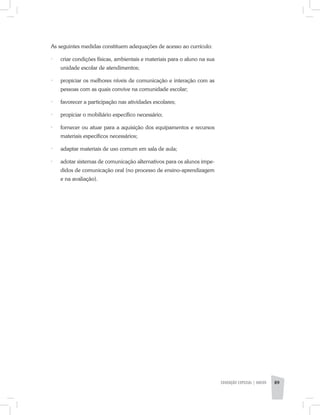As seguintes medidas constituem adequações de acesso ao currículo:
·	 criar condições físicas, ambientais e materiais para o aluno na sua
unidade escolar de atendimentos;
·	 propiciar os melhores níveis de comunicação e interação com as
pessoas com as quais convive na comunidade escolar;
·	 favorecer a participação nas atividades escolares;
·	 propiciar o mobiliário específico necessário;
·	 fornecer ou atuar para a aquisição dos equipamentos e recursos
materiais específicos necessários;
·	 adaptar materiais de uso comum em sala de aula;
·	 adotar sistemas de comunicação alternativos para os alunos impe-
didos de comunicação oral (no processo de ensino-aprendizagem
e na avaliação).
EDUCAÇÃO ESPECIAL | aNEXO 89
 