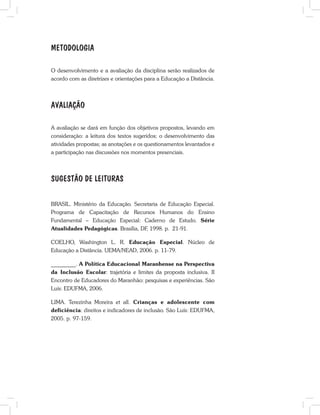 METODOLOGIA
O desenvolvimento e a avaliação da disciplina serão realizados de
acordo com as diretrizes e orientações para a Educação a Distância.
AVALIAÇÃO
A avaliação se dará em função dos objetivos propostos, levando em
consideração: a leitura dos textos sugeridos; o desenvolvimento das
atividades propostas; as anotações e os questionamentos levantados e
a participação nas discussões nos momentos presenciais.
SUGESTÃO DE LEITURAS
BRASIL. Ministério da Educação. Secretaria de Educação Especial.
Programa de Capacitação de Recursos Humanos do Ensino
Fundamental – Educação Especial: Caderno de Estudo. Série
Atualidades Pedagógicas. Brasília, DF, 1998. p. 21-91.
COELHO, Washington L. R. Educação Especial. Núcleo de
Educação a Distância. UEMA/NEAD, 2006. p. 11-79.
_________. A Política Educacional Maranhense na Perspectiva
da Inclusão Escolar: trajetória e limites da proposta inclusiva. II
Encontro de Educadores do Maranhão: pesquisas e experiências. São
Luís: EDUFMA, 2006.
LIMA. Terezinha Moreira et all. Crianças e adolescente com
deficiência: direitos e indicadores de inclusão. São Luís: EDUFMA,
2005. p. 97-159.
 