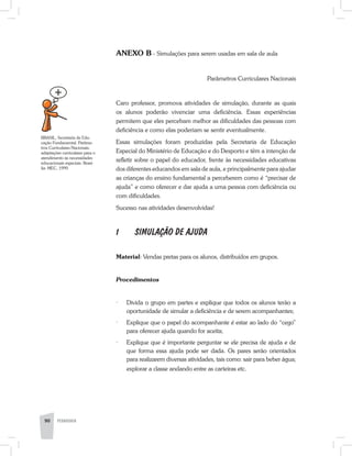 ANEXO B - Simulações para serem usadas em sala de aula
Parâmetros Curriculares Nacionais
Caro professor, promova atividades de simulação, durante as quais
os alunos poderão vivenciar uma deficiência. Essas experiências
permitem que eles percebam melhor as dificuldades das pessoas com
deficiência e como elas poderiam se sentir eventualmente.
Essas simulações foram produzidas pela Secretaria de Educação
Especial do Ministério de Educação e do Desporto e têm a intenção de
refletir sobre o papel do educador, frente às necessidades educativas
dos diferentes educandos em sala de aula, e principalmente para ajudar
as crianças do ensino fundamental a perceberem como é “precisar de
ajuda” e como oferecer e dar ajuda a uma pessoa com deficiência ou
com dificuldades.
Sucesso nas atividades desenvolvidas!
1	 SIMULAÇÃO DE AJUDA
Material: Vendas pretas para os alunos, distribuídos em grupos.
Procedimentos
·	 Divida o grupo em partes e explique que todos os alunos terão a
oportunidade de simular a deficiência e de serem acompanhantes;
·	 Explique que o papel do acompanhante é estar ao lado do “cego”
para oferecer ajuda quando for aceita;
·	 Explique que é importante perguntar se ele precisa de ajuda e de
que forma essa ajuda pode ser dada. Os pares serão orientados
para realizarem diversas atividades, tais como: sair para beber água;
explorar a classe andando entre as carteiras etc.
90 PEDAGOGIA
BRASIL, Secretaria de Edu-
cação Fundamental. Parâme-
tros Curriculares Nacionais:
adaptações curriculares para o
atendimento às necessidades
educacionais especiais. Brasí-
lia: MEC, 1999.
 