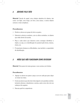 2	 ADVINHE PELO TATO
Material: Sacola de papel; uma coleção aleatória de objetos, tais
como: um lápis, uma maçã, um livro, uma xícara, e outros objetos
comuns e mais complexos.
Procedimentos
•	 Divida os alunos em grupo de três ou quatro;
•	 Estimule os alunos a sentirem, com os olhos vendados, os objetos
que estão dentro da sacola;
•	 Peça a cada aluno que descreva como consegue identificar o
objeto, ou seja, se a identificação foi possível pela forma, textura,
cheiro, etc.
•	 É importante destacar as dificuldades, mas também a capacidade
de identificação.
3	 MÃOS QUE NÃO FUNCIONAM COMO DEVERIAM
Material: Dois pares de meias grossas e uma camisa com botões.
Procedimentos
·	 Agrupe os alunos em pares e peça a um em cada par para calçar
as meias nas mãos;
•	 Conte aos alunos que eles irão imitar alguém com paralisia cerebral,
tentando abotoar e desabotoar a camisa, assim como dar nós nos
cadarços dos sapatos;
•	 Discuta qual foi a experiência.
EDUCAÇÃO ESPECIAL | aNeXO 91
 