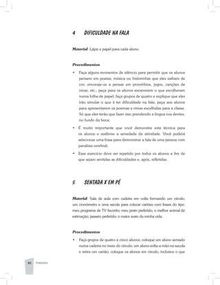 4	 DIFICULDADE NA FALA
Material: Lápis e papel para cada aluno.
Procedimentos
·	 Faça alguns momentos de silêncio para permitir que os alunos
pensem em poesia, música ou historinhas que eles saibam de
cor; encoraje-os a pensar em provérbios, jogos, canções de
ninar, etc.; peça para os alunos escreverem o que escolheram
numa folha de papel; faça grupos de quatro e explique que eles
irão simular o que é ter dificuldade na fala; peça aos alunos
para apresentarem os poemas e rimas escolhidas para a classe.
Só que eles terão que fazer isso prendendo a língua nos dentes,
no fundo da boca;
•	 É muito importante que você demonstre esta técnica para
os alunos e reafirme a seriedade da atividade. Você poderá
selecionar uma frase para demonstrar a fala de uma pessoa com
paralisia cerebral;
•	 Esse exercício deve ser repetido por todos os alunos a fim de
que sejam sentidas as dificuldades e, após, refletidas.
5	 SENTADA X EM PÉ
Material: Sala de aula com cadeira em volta formando um círculo;
um cronômetro e uma sacola para colocar cartões com frases do tipo:
meu programa de TV favorito; meu prato preferido, o melhor animal de
estimação; passeio preferido; o maior susto da minha vida.
Procedimentos
·	 Faça grupos de quatro a cinco alunos; coloque um aluno sentado
numa cadeira no meio do círculo; um aluno enfia a mão na sacola
e retira um cartão; coloque os alunos em círculo, inclusive o que
92 PEDAGOGIA
 